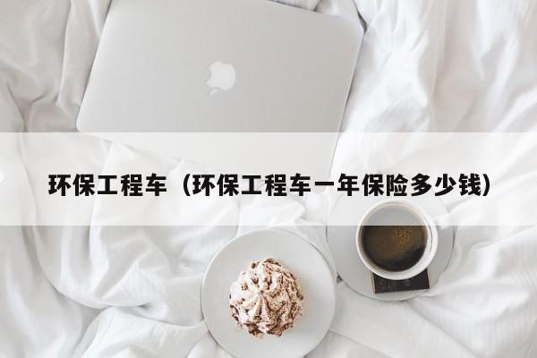 环保工程车（环保工程车一年保险多少钱）