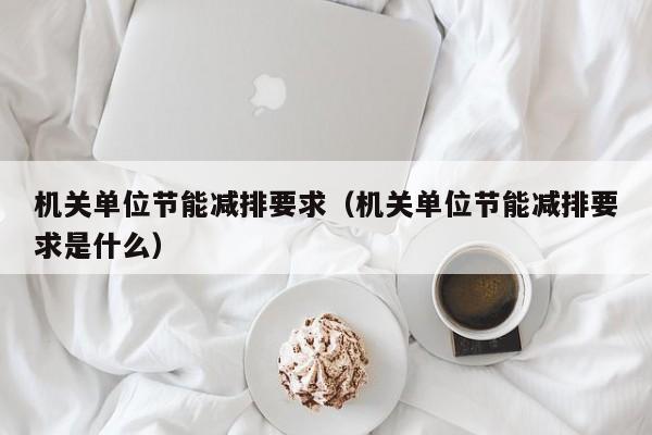 机关单位节能减排要求（机关单位节能减排要求是什么）